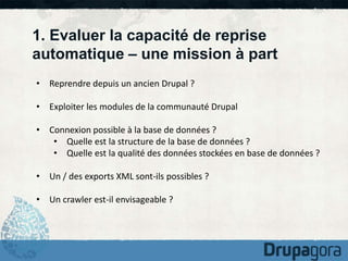 1. Evaluer la capacité de reprise 
automatique – une mission à part 
• Reprendre depuis un ancien Drupal ? 
• Exploiter les modules de la communauté Drupal 
• Connexion possible à la base de données ? 
• Quelle est la structure de la base de données ? 
• Quelle est la qualité des données stockées en base de données ? 
• Un / des exports XML sont-ils possibles ? 
• Un crawler est-il envisageable ? 
 