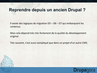 Reprendre depuis un ancien Drupal ? 
Il existe des logiques de migration D5 – D6 – D7 qui embarquent les 
contenus. 
Mais cela dépend très très fortement de la qualité du développement 
original. 
Très souvent, c’est aussi compliqué que dans un projet d’un autre CMS. 
 