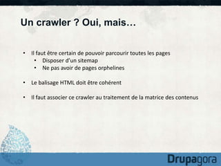 Un crawler ? Oui, mais… 
• Il faut être certain de pouvoir parcourir toutes les pages 
• Disposer d’un sitemap 
• Ne pas avoir de pages orphelines 
• Le balisage HTML doit être cohérent 
• Il faut associer ce crawler au traitement de la matrice des contenus 
 