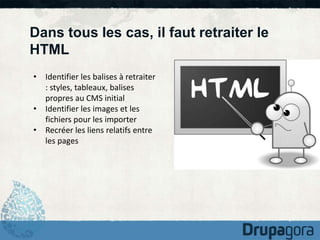 Dans tous les cas, il faut retraiter le 
HTML 
• Identifier les balises à retraiter 
: styles, tableaux, balises 
propres au CMS initial 
• Identifier les images et les 
fichiers pour les importer 
• Recréer les liens relatifs entre 
les pages 
 