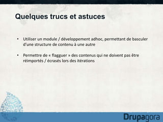 Quelques trucs et astuces 
• Utiliser un module / développement adhoc, permettant de basculer 
d’une structure de contenu à une autre 
• Permettre de « flagguer » des contenus qui ne doivent pas être 
réimportés / écrasés lors des itérations 
 