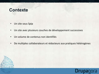 Contexte 
• Un site sous Spip 
• Un site avec plusieurs couches de développement successives 
• Un volume de contenus non identifiés 
• De multiples collaborateurs et rédacteurs aux pratiques hétérogènes 
 