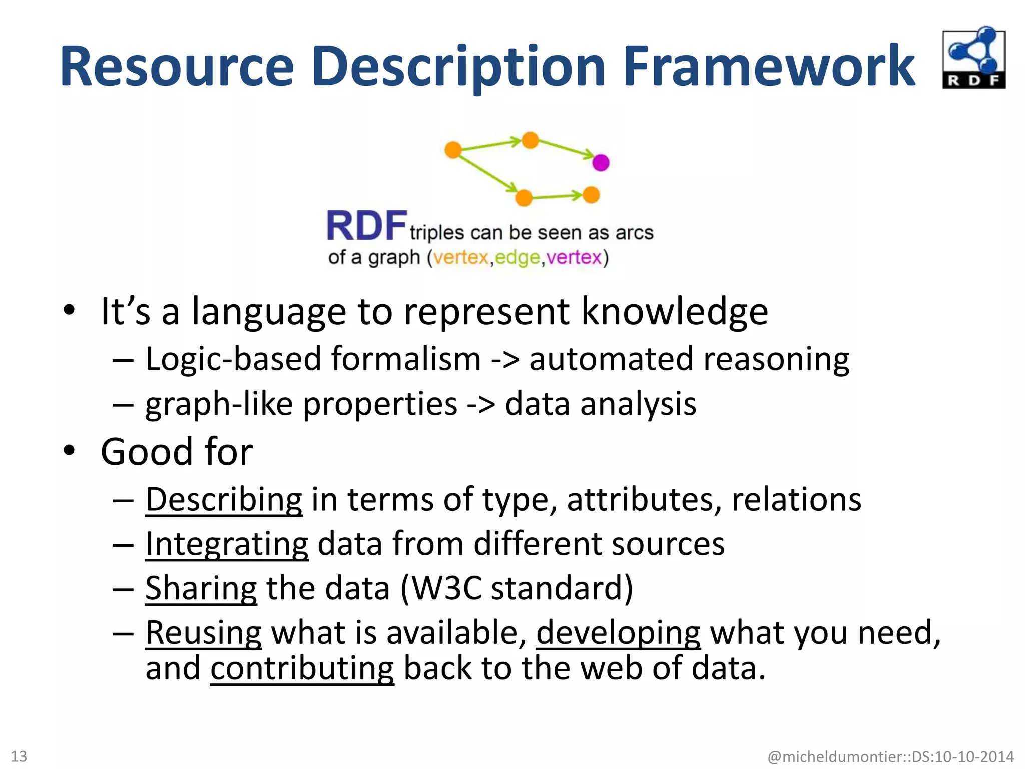 Resource Description Framework
• It’s a language to represent knowledge
– Logic-based formalism -> automated reasoning
– graph-like properties -> data analysis
• Good for
– Describing in terms of type, attributes, relations
– Integrating data from different sources
– Sharing the data (W3C standard)
– Reusing what is available, developing what you need,
and contributing back to the web of data.
@micheldumontier::DS:10-10-201413
 