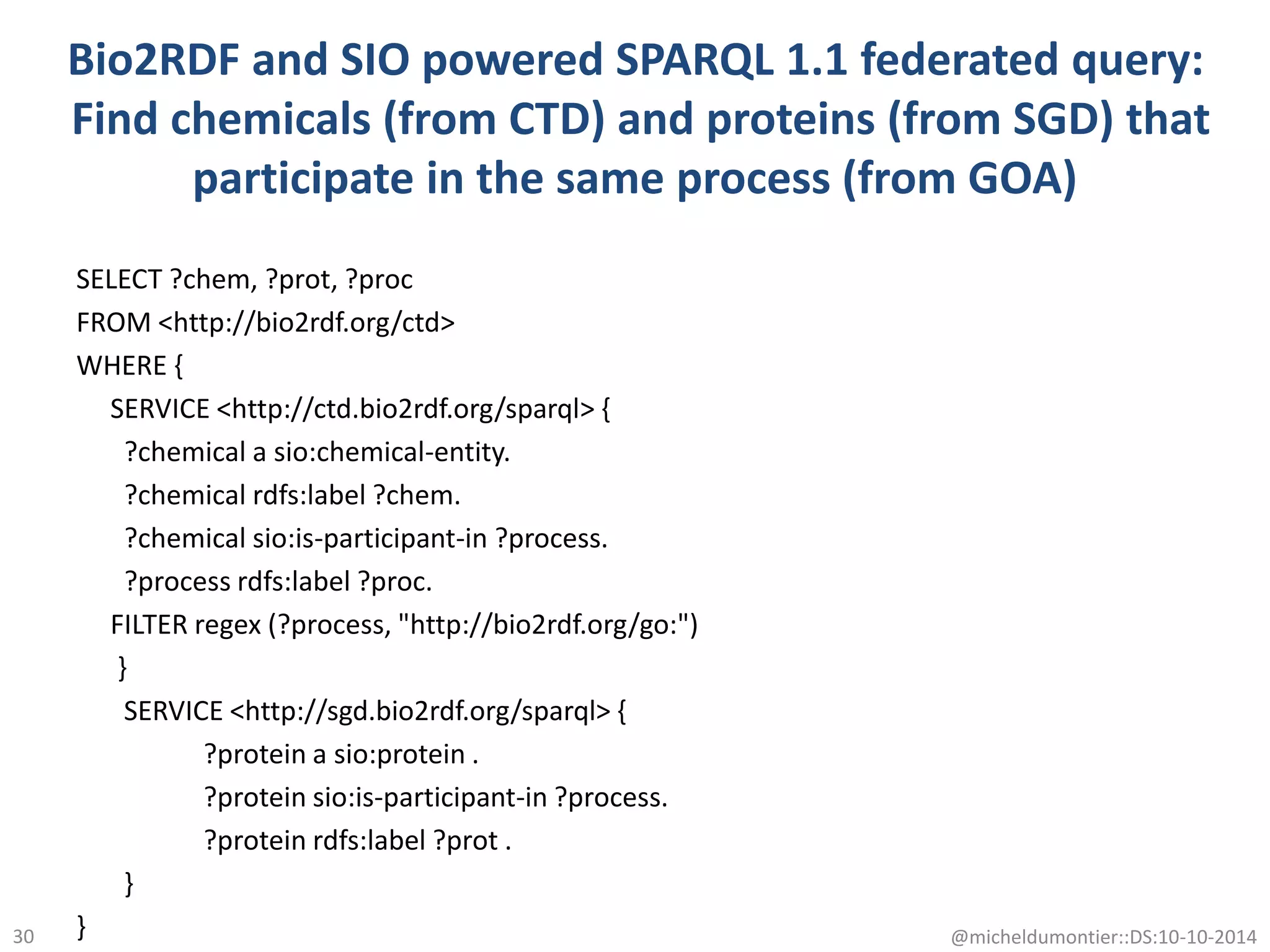 Bio2RDF and SIO powered SPARQL 1.1 federated query:
Find chemicals (from CTD) and proteins (from SGD) that
participate in the same process (from GOA)
SELECT ?chem, ?prot, ?proc
FROM <http://bio2rdf.org/ctd>
WHERE {
SERVICE <http://ctd.bio2rdf.org/sparql> {
?chemical a sio:chemical-entity.
?chemical rdfs:label ?chem.
?chemical sio:is-participant-in ?process.
?process rdfs:label ?proc.
FILTER regex (?process, "http://bio2rdf.org/go:")
}
SERVICE <http://sgd.bio2rdf.org/sparql> {
?protein a sio:protein .
?protein sio:is-participant-in ?process.
?protein rdfs:label ?prot .
}
} @micheldumontier::DS:10-10-201430
 