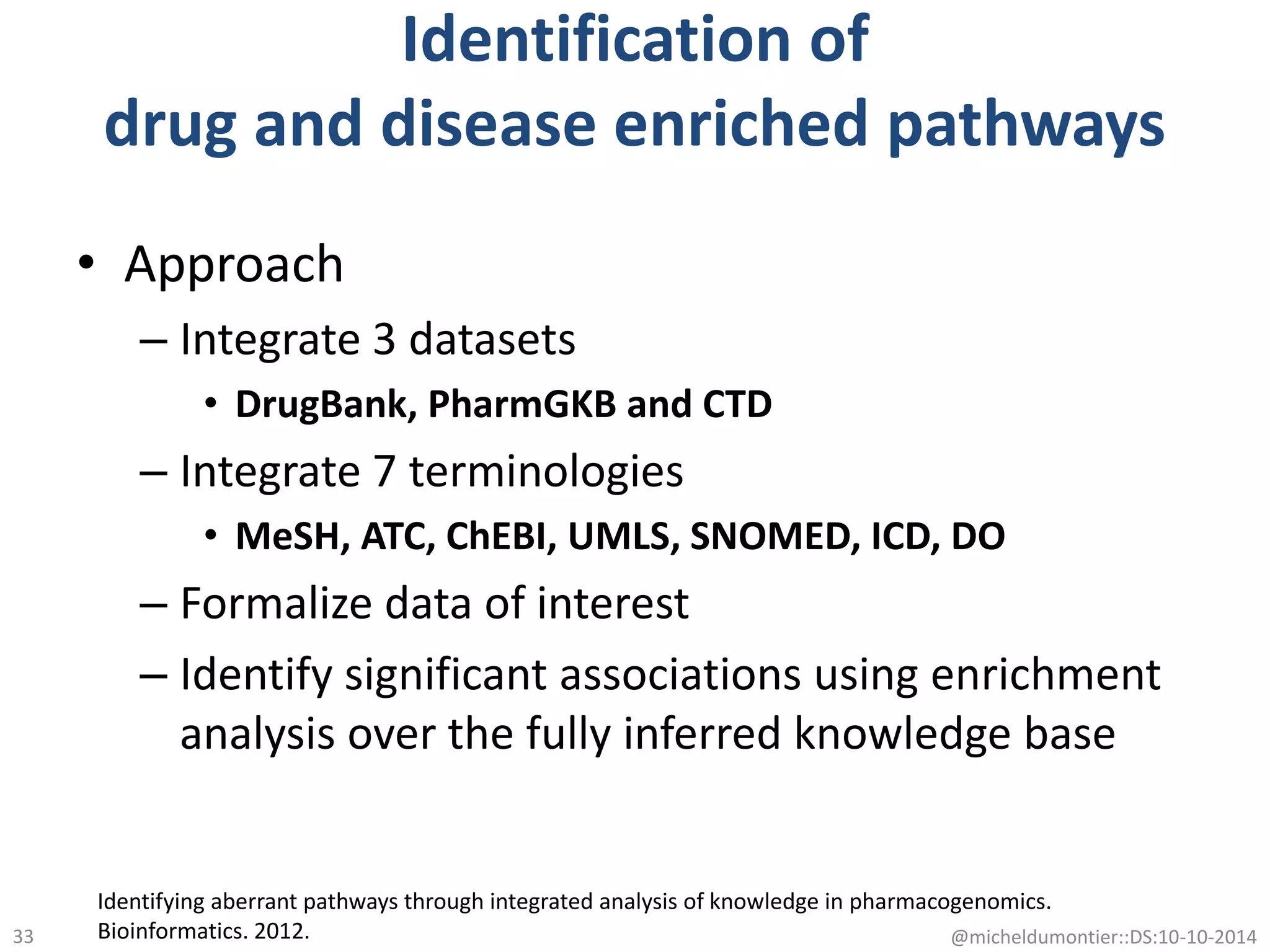 Identification of
drug and disease enriched pathways
• Approach
– Integrate 3 datasets
• DrugBank, PharmGKB and CTD
– Integrate 7 terminologies
• MeSH, ATC, ChEBI, UMLS, SNOMED, ICD, DO
– Formalize data of interest
– Identify significant associations using enrichment
analysis over the fully inferred knowledge base
Identifying aberrant pathways through integrated analysis of knowledge in pharmacogenomics.
Bioinformatics. 2012. @micheldumontier::DS:10-10-201433
 