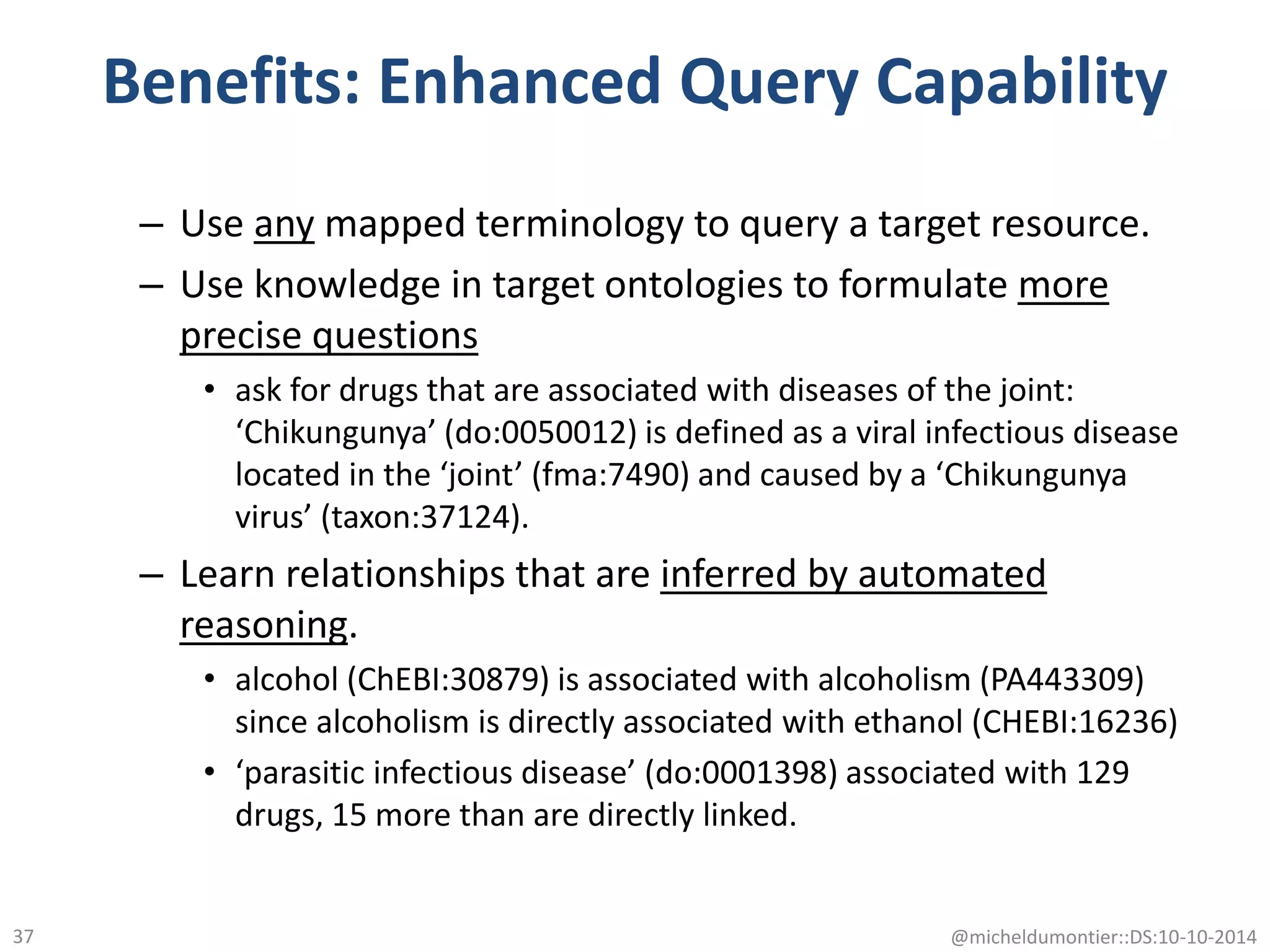 Benefits: Enhanced Query Capability
– Use any mapped terminology to query a target resource.
– Use knowledge in target ontologies to formulate more
precise questions
• ask for drugs that are associated with diseases of the joint:
‘Chikungunya’ (do:0050012) is defined as a viral infectious disease
located in the ‘joint’ (fma:7490) and caused by a ‘Chikungunya
virus’ (taxon:37124).
– Learn relationships that are inferred by automated
reasoning.
• alcohol (ChEBI:30879) is associated with alcoholism (PA443309)
since alcoholism is directly associated with ethanol (CHEBI:16236)
• ‘parasitic infectious disease’ (do:0001398) associated with 129
drugs, 15 more than are directly linked.
@micheldumontier::DS:10-10-201437
 