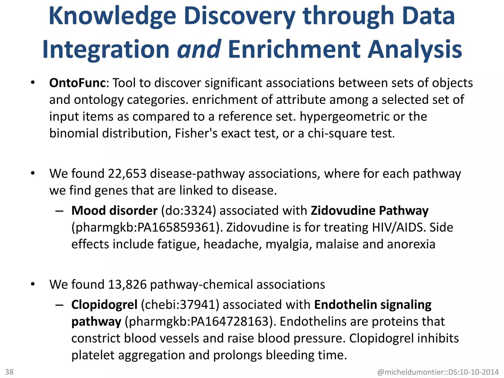 Knowledge Discovery through Data
Integration and Enrichment Analysis
• OntoFunc: Tool to discover significant associations between sets of objects
and ontology categories. enrichment of attribute among a selected set of
input items as compared to a reference set. hypergeometric or the
binomial distribution, Fisher's exact test, or a chi-square test.
• We found 22,653 disease-pathway associations, where for each pathway
we find genes that are linked to disease.
– Mood disorder (do:3324) associated with Zidovudine Pathway
(pharmgkb:PA165859361). Zidovudine is for treating HIV/AIDS. Side
effects include fatigue, headache, myalgia, malaise and anorexia
• We found 13,826 pathway-chemical associations
– Clopidogrel (chebi:37941) associated with Endothelin signaling
pathway (pharmgkb:PA164728163). Endothelins are proteins that
constrict blood vessels and raise blood pressure. Clopidogrel inhibits
platelet aggregation and prolongs bleeding time.
@micheldumontier::DS:10-10-201438
 