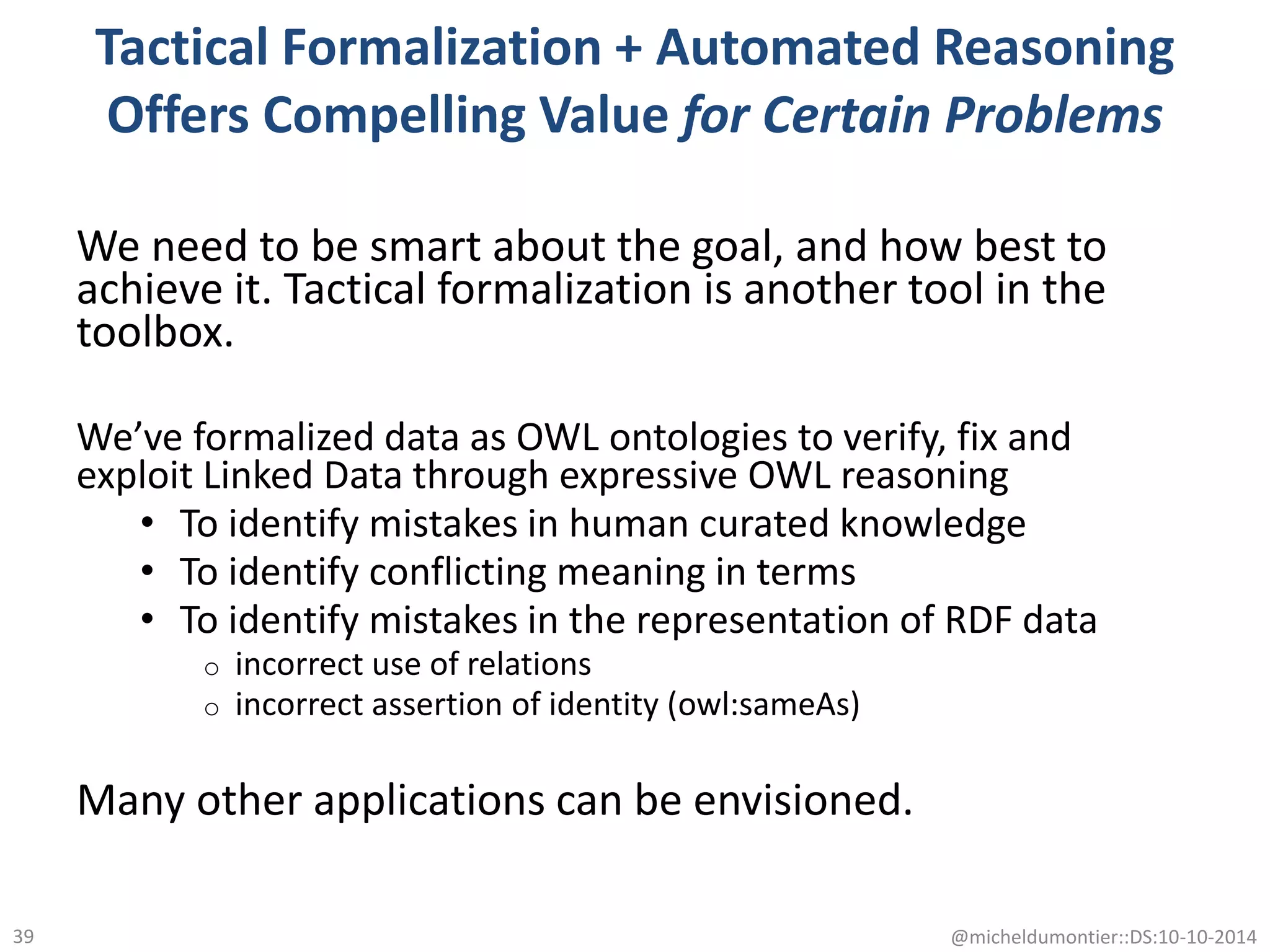 Tactical Formalization + Automated Reasoning
Offers Compelling Value for Certain Problems
We need to be smart about the goal, and how best to
achieve it. Tactical formalization is another tool in the
toolbox.
We’ve formalized data as OWL ontologies to verify, fix and
exploit Linked Data through expressive OWL reasoning
• To identify mistakes in human curated knowledge
• To identify conflicting meaning in terms
• To identify mistakes in the representation of RDF data
o incorrect use of relations
o incorrect assertion of identity (owl:sameAs)
Many other applications can be envisioned.
@micheldumontier::DS:10-10-201439
 