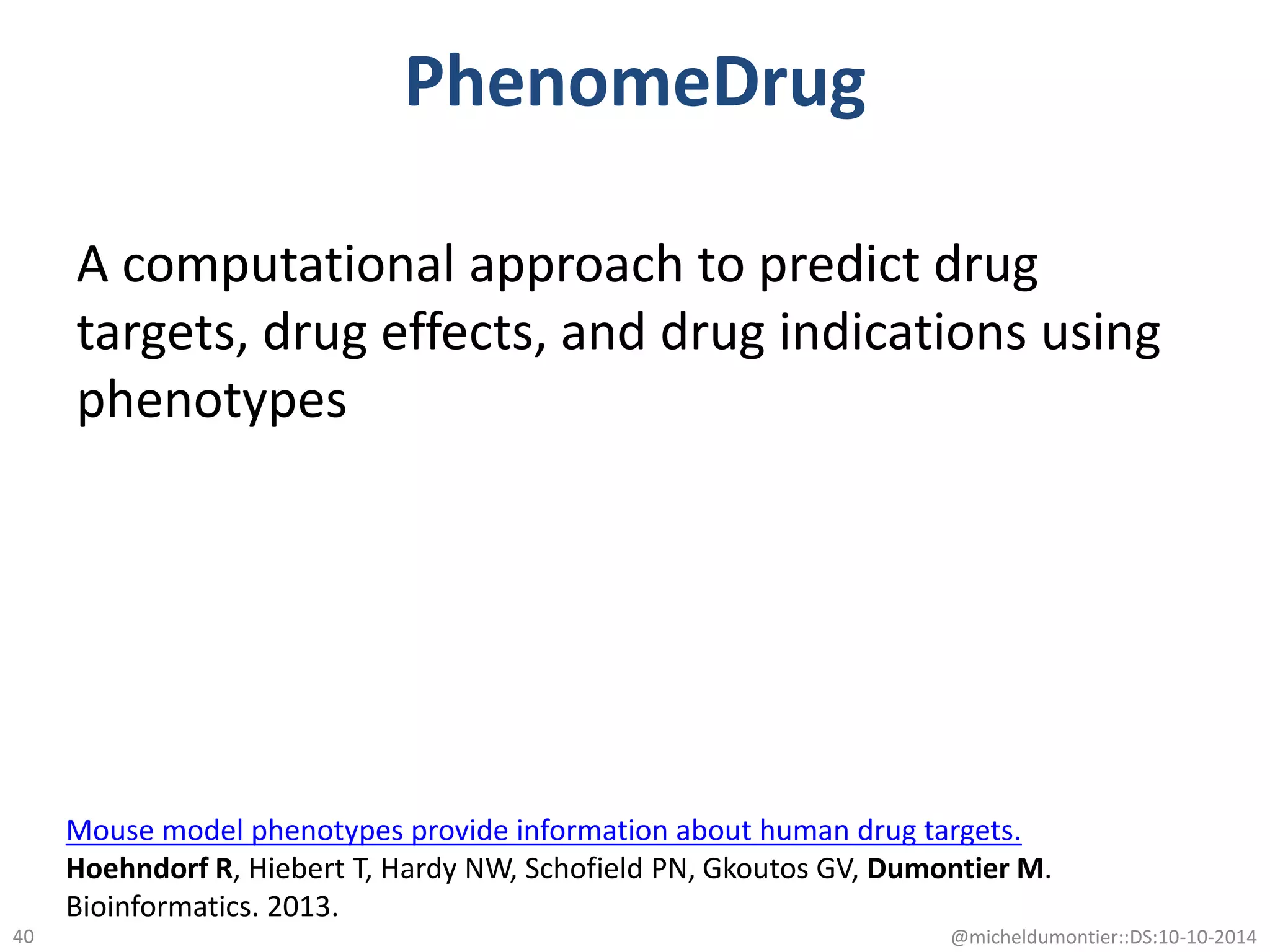 PhenomeDrug
A computational approach to predict drug
targets, drug effects, and drug indications using
phenotypes
@micheldumontier::DS:10-10-201440
Mouse model phenotypes provide information about human drug targets.
Hoehndorf R, Hiebert T, Hardy NW, Schofield PN, Gkoutos GV, Dumontier M.
Bioinformatics. 2013.
 