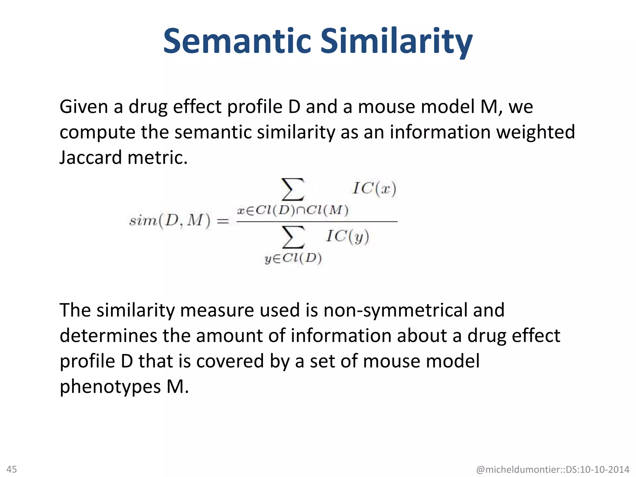 Semantic Similarity
@micheldumontier::DS:10-10-201445
Given a drug effect profile D and a mouse model M, we
compute the semantic similarity as an information weighted
Jaccard metric.
The similarity measure used is non-symmetrical and
determines the amount of information about a drug effect
profile D that is covered by a set of mouse model
phenotypes M.
 