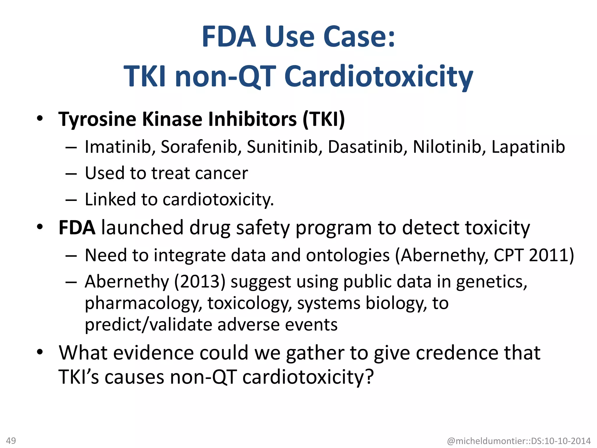• Tyrosine Kinase Inhibitors (TKI)
– Imatinib, Sorafenib, Sunitinib, Dasatinib, Nilotinib, Lapatinib
– Used to treat cancer
– Linked to cardiotoxicity.
• FDA launched drug safety program to detect toxicity
– Need to integrate data and ontologies (Abernethy, CPT 2011)
– Abernethy (2013) suggest using public data in genetics,
pharmacology, toxicology, systems biology, to
predict/validate adverse events
• What evidence could we gather to give credence that
TKI’s causes non-QT cardiotoxicity?
@micheldumontier::DS:10-10-201449
FDA Use Case:
TKI non-QT Cardiotoxicity
 