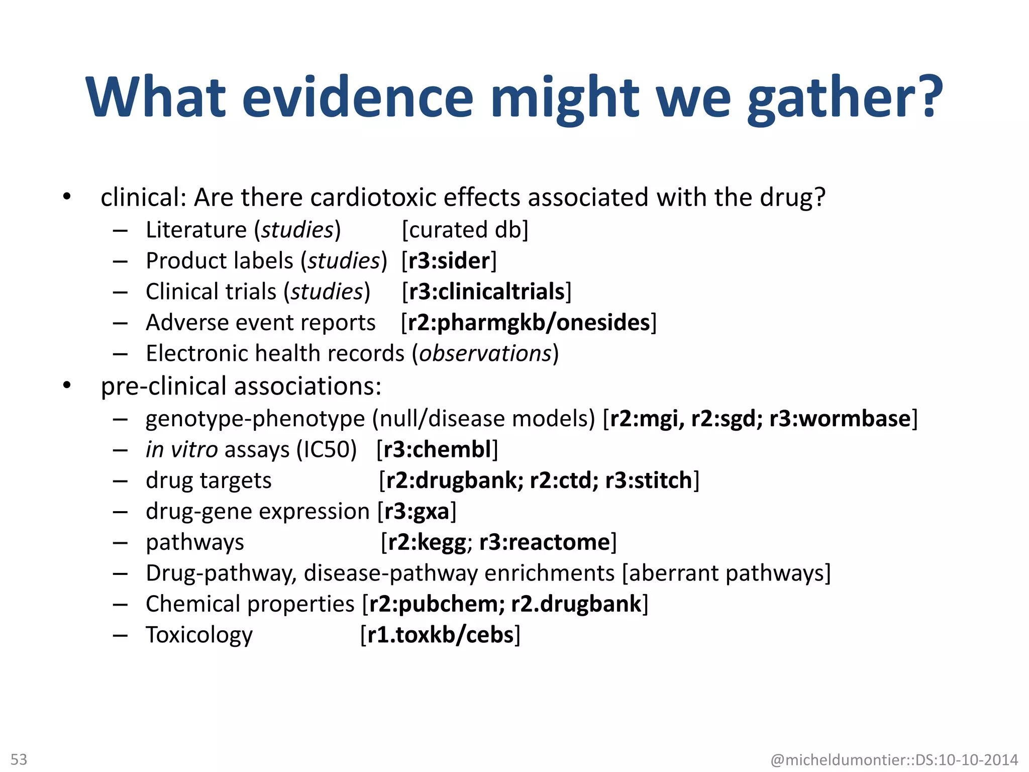 What evidence might we gather?
• clinical: Are there cardiotoxic effects associated with the drug?
– Literature (studies) [curated db]
– Product labels (studies) [r3:sider]
– Clinical trials (studies) [r3:clinicaltrials]
– Adverse event reports [r2:pharmgkb/onesides]
– Electronic health records (observations)
• pre-clinical associations:
– genotype-phenotype (null/disease models) [r2:mgi, r2:sgd; r3:wormbase]
– in vitro assays (IC50) [r3:chembl]
– drug targets [r2:drugbank; r2:ctd; r3:stitch]
– drug-gene expression [r3:gxa]
– pathways [r2:kegg; r3:reactome]
– Drug-pathway, disease-pathway enrichments [aberrant pathways]
– Chemical properties [r2:pubchem; r2.drugbank]
– Toxicology [r1.toxkb/cebs]
@micheldumontier::DS:10-10-201453
 