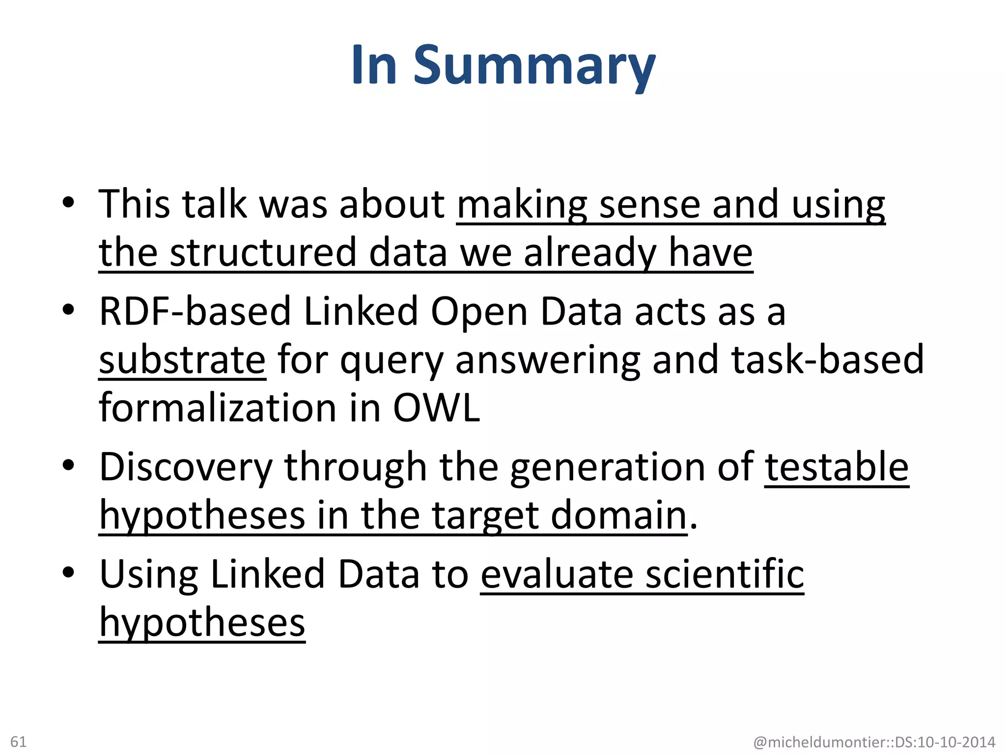In Summary
• This talk was about making sense and using
the structured data we already have
• RDF-based Linked Open Data acts as a
substrate for query answering and task-based
formalization in OWL
• Discovery through the generation of testable
hypotheses in the target domain.
• Using Linked Data to evaluate scientific
hypotheses
@micheldumontier::DS:10-10-201461
 