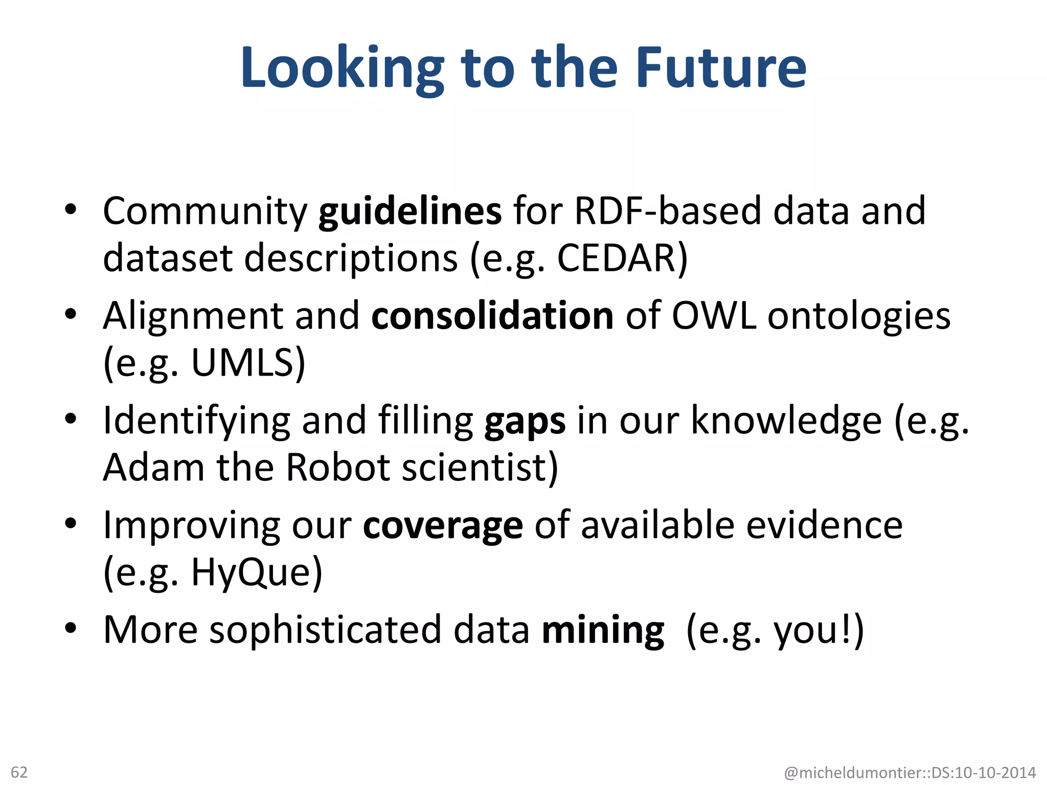 Looking to the Future
• Community guidelines for RDF-based data and
dataset descriptions (e.g. CEDAR)
• Alignment and consolidation of OWL ontologies
(e.g. UMLS)
• Identifying and filling gaps in our knowledge (e.g.
Adam the Robot scientist)
• Improving our coverage of available evidence
(e.g. HyQue)
• More sophisticated data mining (e.g. you!)
@micheldumontier::DS:10-10-201462
 