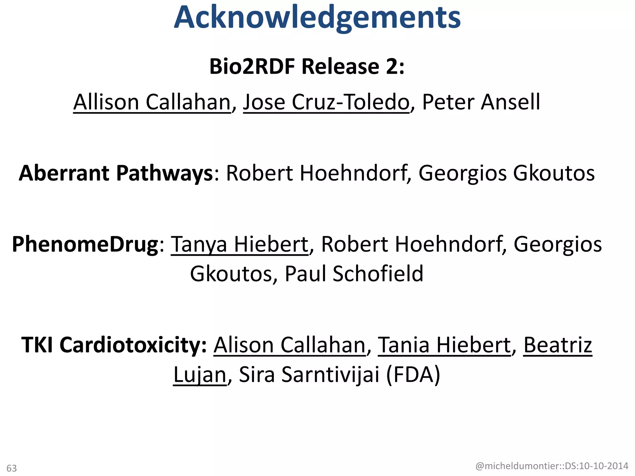Acknowledgements
Bio2RDF Release 2:
Allison Callahan, Jose Cruz-Toledo, Peter Ansell
Aberrant Pathways: Robert Hoehndorf, Georgios Gkoutos
PhenomeDrug: Tanya Hiebert, Robert Hoehndorf, Georgios
Gkoutos, Paul Schofield
TKI Cardiotoxicity: Alison Callahan, Tania Hiebert, Beatriz
Lujan, Sira Sarntivijai (FDA)
@micheldumontier::DS:10-10-201463
 