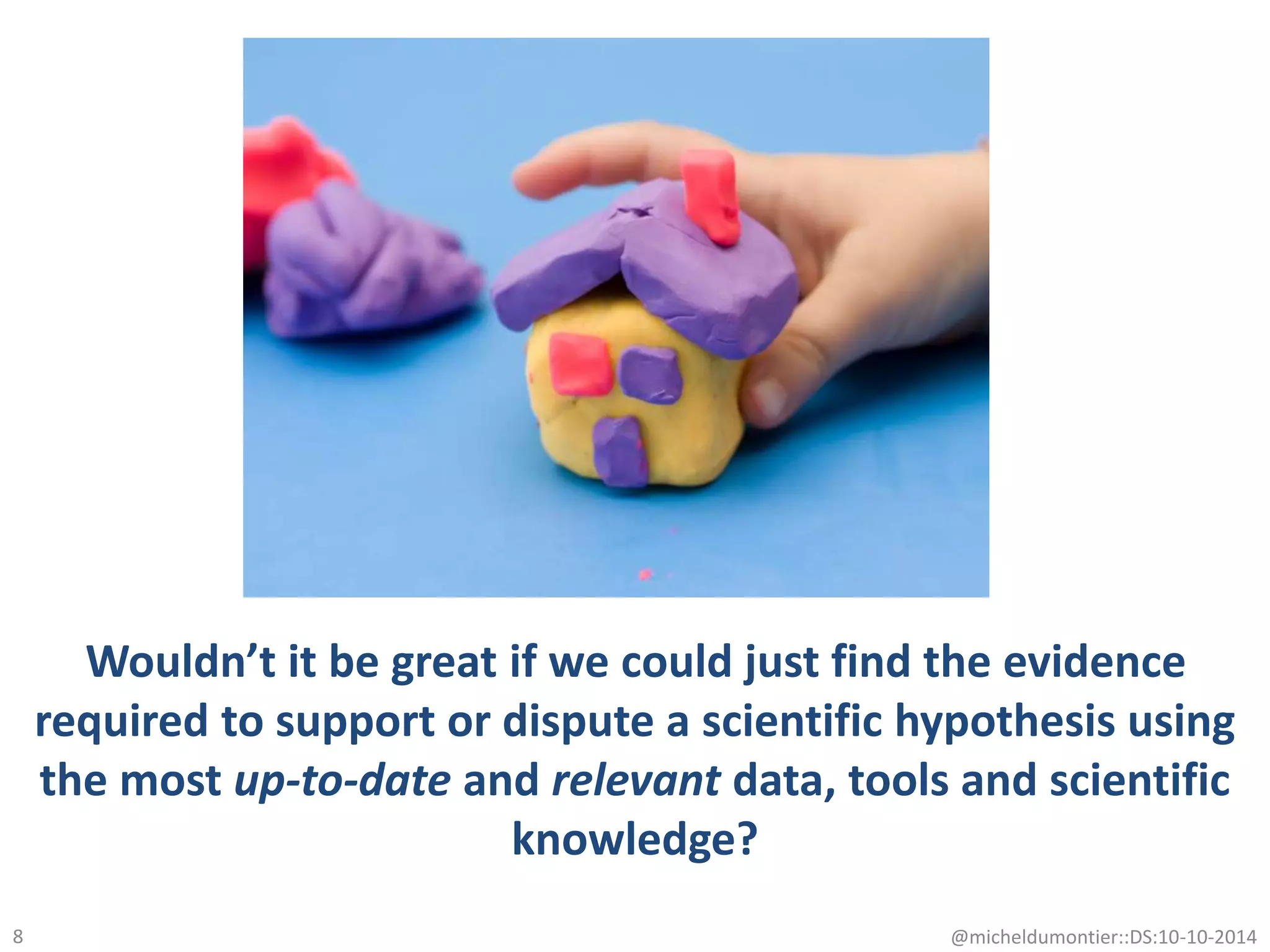 Wouldn’t it be great if we could just find the evidence
required to support or dispute a scientific hypothesis using
the most up-to-date and relevant data, tools and scientific
knowledge?
8 @micheldumontier::DS:10-10-2014
 