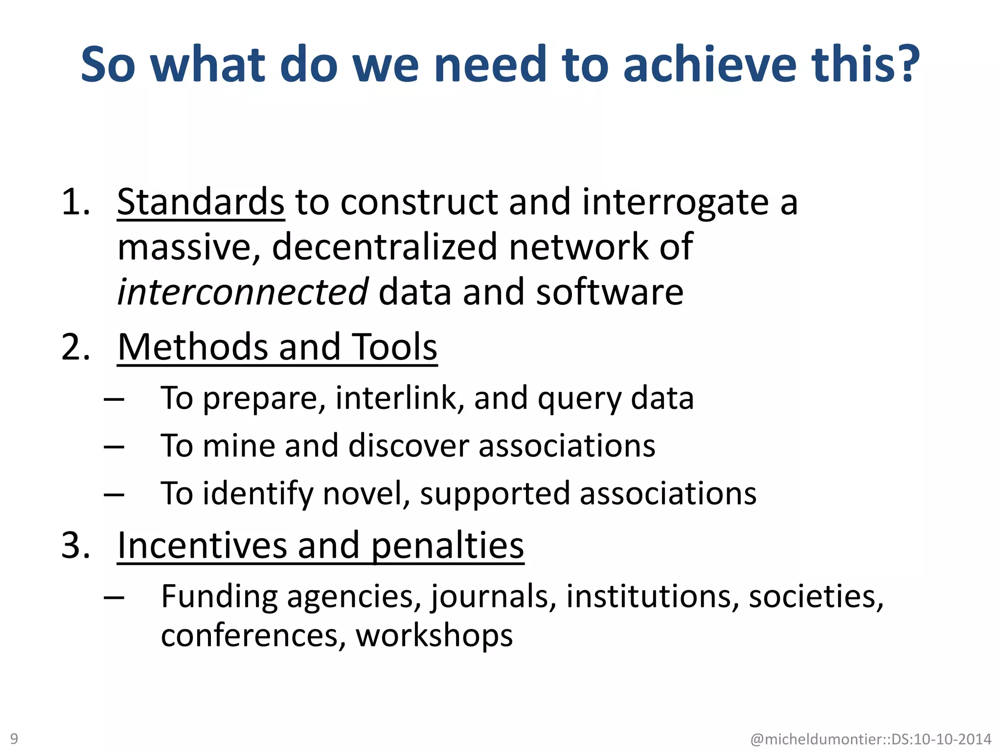 So what do we need to achieve this?
1. Standards to construct and interrogate a
massive, decentralized network of
interconnected data and software
2. Methods and Tools
– To prepare, interlink, and query data
– To mine and discover associations
– To identify novel, supported associations
3. Incentives and penalties
– Funding agencies, journals, institutions, societies,
conferences, workshops
@micheldumontier::DS:10-10-20149
 