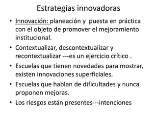 Estrategías innovadoras
• Innovación: planeación y puesta en práctica
con el objeto de promover el mejoramiento
institucional.
• Contextualizar, descontextualizar y
recontextualizar ---es un ejercicio crítico .
• Escuelas que tienen novedades para mostrar,
existen innovaciones superficiales.
• Escuelas que hablan de dificultades y nunca
proponen mejoras.
• Los riesgos están presentes---intenciones
 