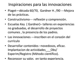 Inspiraciones para las innovaciones
• Piaget—década 60/70, Gardner H. /90 ---Mejora
de las prácticas.
• Constructivismo--- reflexión y comprensión.
• Escuelas Key ( Gardner)– talleres en experiencias
no graduadas, el desarrollo de proyectos
comunes , la presencia de los padres.
• Las innovaciones ---inscriben en el corazón del
currículo
• Desarrollar contenidos –novedosos, eficaz.
Implantacion de actividades___Obs/
Experim/Registro (Método científico).
• Reconocer su valor, en tanto experiencia.
 