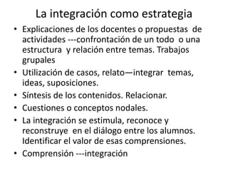 La integración como estrategia
• Explicaciones de los docentes o propuestas de
actividades ---confrontación de un todo o una
estructura y relación entre temas. Trabajos
grupales
• Utilización de casos, relato—integrar temas,
ideas, suposiciones.
• Síntesis de los contenidos. Relacionar.
• Cuestiones o conceptos nodales.
• La integración se estimula, reconoce y
reconstruye en el diálogo entre los alumnos.
Identificar el valor de esas comprensiones.
• Comprensión ---integración
 