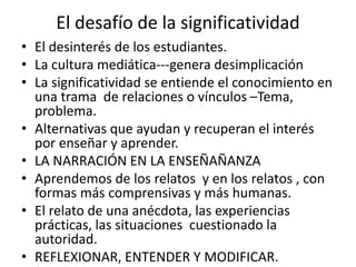 El desafío de la significatividad
• El desinterés de los estudiantes.
• La cultura mediática---genera desimplicación
• La significatividad se entiende el conocimiento en
una trama de relaciones o vínculos –Tema,
problema.
• Alternativas que ayudan y recuperan el interés
por enseñar y aprender.
• LA NARRACIÓN EN LA ENSEÑAÑANZA
• Aprendemos de los relatos y en los relatos , con
formas más comprensivas y más humanas.
• El relato de una anécdota, las experiencias
prácticas, las situaciones cuestionado la
autoridad.
• REFLEXIONAR, ENTENDER Y MODIFICAR.
 