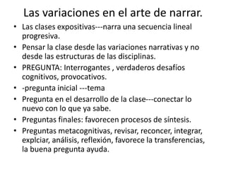 Las variaciones en el arte de narrar.
• Las clases expositivas---narra una secuencia lineal
progresiva.
• Pensar la clase desde las variaciones narrativas y no
desde las estructuras de las disciplinas.
• PREGUNTA: Interrogantes , verdaderos desafíos
cognitivos, provocativos.
• -pregunta inicial ---tema
• Pregunta en el desarrollo de la clase---conectar lo
nuevo con lo que ya sabe.
• Preguntas finales: favorecen procesos de síntesis.
• Preguntas metacognitivas, revisar, reconcer, integrar,
explciar, análisis, reflexión, favorece la transferencias,
la buena pregunta ayuda.
 