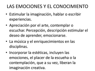 LAS EMOCIONES Y EL CONOCIMIENTO
• Estimular la imaginación, hablar o escribir
experiencias.
• Apreciación por el arte, contemplar o
escuchar. Percepción, descripción estimular el
deseo de aprender, emocionarse.
• La música y el enriquecimientos en las
disciplinas.
• Incorporar la estéticas, incluyen las
emociones, el placer de la escueha o la
contemplación, que a su vez, liberan la
imaginación creativa.
 