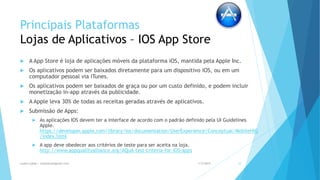 Principais Plataformas
Lojas de Aplicativos – IOS App Store
 A App Store é loja de aplicações móveis da plataforma iOS, mantida pela Apple Inc.
 Os aplicativos podem ser baixados diretamente para um dispositivo iOS, ou em um
computador pessoal via iTunes.
 Os aplicativos podem ser baixados de graça ou por um custo definido, e podem incluir
monetização in-app através da publicidade.
 A Apple leva 30% de todas as receitas geradas através de aplicativos.
 Submissão de Apps:
 As aplicações IOS devem ter a interface de acordo com o padrão definido pela UI Guidelines
Apple.
https://developer.apple.com/library/ios/documentation/UserExperience/Conceptual/MobileHIG
/index.html
 A app deve obedecer aos critérios de teste para ser aceita na loja.
http://www.appqualityalliance.org/AQuA-test-criteria-for-iOS-apps
1/5/2015Luana Lobão | lulobaum@gmail.com 10
 