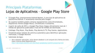 Principais Plataformas
Lojas de Aplicativos – Google Play Store
 O Google Play, anteriormente Android Market, é uma loja de aplicativos da
plataforma Android. É atualmente mantida pelo Google.
 Os usuários também podem comprar equipamentos como Chromebooks,
dispositivos móveis Google Nexus, Chromecasts e acessórios.
 A partir de julho de 2013, o Google Play Store chegou oficialmente mais de 1
milhão de aplicativos publicados e mais de 50 milhões de downloads.
 Catálago: Play Music, Play Books, Play Movies & TV, Play Games, Applications.
 O Android possui sistema de antivírus automático para identificar aplicações
maliciosas, o Google Bouncer.
 Submissão de Apps:
 Para submeter aplicações, estas devem obedecer a um conjunto de critérios de teste.
Esses critérios estão disponíveis em:
http://developer.android.com/distribute/googleplay/publish/preparing.html
1/5/2015Luana Lobão | lulobaum@gmail.com 11
 