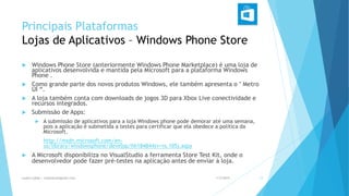 Principais Plataformas
Lojas de Aplicativos – Windows Phone Store
 Windows Phone Store (anteriormente Windows Phone Marketplace) é uma loja de
aplicativos desenvolvida e mantida pela Microsoft para a plataforma Windows
Phone .
 Como grande parte dos novos produtos Windows, ele também apresenta o " Metro
UI “.
 A loja também conta com downloads de jogos 3D para Xbox Live conectividade e
recursos integrados.
 Submissão de Apps:
 A submissão de aplicativos para a loja Windows phone pode demorar até uma semana,
pois a aplicação é submetida a testes para certificar que ela obedece a política da
Microsoft.
http://msdn.microsoft.com/en-
us/library/windowsphone/develop/hh184844(v=vs.105).aspx
 A Microsoft disponibiliza no VisualStudio a ferramenta Store Test Kit, onde o
desenvolvedor pode fazer pré-testes na aplicação antes de enviar à loja.
1/5/2015Luana Lobão | lulobaum@gmail.com 12
 