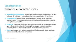 Smartphones
Desafios e Características
 Variedade de dispositivos: Dispositivos móveis diferem em tamanhos de tela,
métodos de entrada e interação e diferentes capacidades de hardware.
 Fragmentação: Os softwares para dispositivos móveis estão mudando,
diversificando e evoluindo assim como seus dispositivos (celulares, tablets,
smartphones, Smart TV).
 Urgência: Com o mercado cada vez mais competitivo, as empresas precisam
que o desenvolvimento móvel seja ágil. As equipes precisam projetar,
compilar, testar e liberar software em intervalos muito pequenos.
 Risco: Aplicativos com falhas causam insatisfação do usuário que avalia as
aplicações atribuindo notas e resenhas.
1/5/2015Luana Lobão | lulobaum@gmail.com 13
 