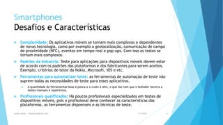 Smartphones
Desafios e Características
 Complexidade: Os aplicativos móveis se tornam mais complexos e dependentes
de novas tecnologia, como por exemplo a geolocalização, comunicação de campo
de proximidade (NFC), eventos em tempo real e pop-ups. Com isso os testes se
tornam mais complexos.
 Padrões da Industria: Teste para aplicações para dispositivos móveis devem estar
de acordo com os padrões das plataformas e dos fabricantes para serem aceitos.
Exemplo, critérios de teste da Nokia, Microsoft, IOS e etc.
 Ferramentas para automatizar teste: as ferramentas de automação de teste não
suprem todas as necessidades de teste para esses aplicativos.
 A quantidade de ferramentas boas é pouca e o custo é alto, o que faz com que o testador recorra a
testes manuais e repetitivos.
 Profissionais qualificados: Há poucos profissionais especializados em testes de
dispositivos móveis, pois o profissional deve conhecer as características das
plataformas, as ferramentas disponíveis e as técnicas de teste.
1/5/2015Luana Lobão | lulobaum@gmail.com 14
 