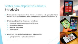 Testes para dispositivos móveis
Introdução
 Testes de software para dispositivos móveis é um processo pelo qual aplicativo de
software é testado para validar a sua funcionalidade, usabilidade e consistência.
 O Teste para Dispositivos Móveis deve considerar:
 Plataformas de sistemas operacionais do fabricante,
 Os modelos de aparelho,
 Operações com a rede e
 As certificações.
 Mobile Testing: Refere-se a diferentes tipos de teste:
 Aplicações nativas e aplicações web mobile
1/5/2015Luana Lobão | lulobaum@gmail.com 15
 