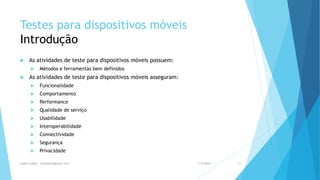 Testes para dispositivos móveis
Introdução
 As atividades de teste para dispositivos móveis possuem:
 Métodos e ferramentas bem definidos
 As atividades de teste para dispositivos móveis asseguram:
 Funcionalidade
 Comportamento
 Performance
 Qualidade de serviço
 Usabilidade
 Interoperabilidade
 Connectividade
 Segurança
 Privacidade
1/5/2015Luana Lobão | lulobaum@gmail.com 16
 