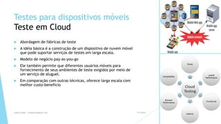 Testes para dispositivos móveis
Teste em Cloud
 Abordagem de fábricas de teste
 A idéia básica é a construção de um dispositivo de nuvem móvel
que pode suportar serviços de testes em larga escala.
 Modelo de negócio pay-as-you-go
 Ele também permite que diferentes usuários móveis para
fornecimento de seus ambientes de teste exigidos por meio de
um serviço de aluguel.
 Em comparação com outras técnicas, oferece larga escala com
melhor custo-benefício
1/5/2015Luana Lobão | lulobaum@gmail.com 20
 