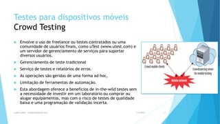 Testes para dispositivos móveis
Crowd Testing
 Envolve o uso de freelance ou testes contratados ou uma
comunidade de usuários finais, como uTest (www.utest.com) e
um servidor de gerenciamento de serviços para suportar
diversos usuários.
 Gerenciamento de teste tradicional
 Serviço de testes e relatórios de erros.
 As operações são geridas de uma forma ad hoc,
 Limitação de ferramentas de automação.
 Esta abordagem oferece a benefícios de in-the-wild testes sem
a necessidade de investir em um laboratório ou comprar ou
alugar equipamentos, mas com o risco de testes de qualidade
baixa e uma programação de validação incerta.
1/5/2015Luana Lobão | lulobaum@gmail.com 21
 