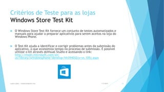 Critérios de Teste para as lojas
Windows Store Test Kit
 O Windows Store Test Kit fornece um conjunto de testes automatizados e
manuais para ajudar a preparar aplicativos para serem aceitos na loja do
Windows Phone.
 O Test Kit ajuda a identificar e corrigir problemas antes da submissão do
aplicativo, o que economiza tempo no processo de submissão. É possível
utilizar o kit através doVisual Studio e acessando o link:
http://msdn.microsoft.com/en-
us/library/windowsphone/develop/hh394032(v=vs.105).aspx
1/5/2015Luana Lobão | lulobaum@gmail.com 23
 