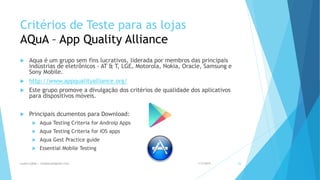 Critérios de Teste para as lojas
AQuA – App Quality Alliance
 Aqua é um grupo sem fins lucrativos, liderada por membros das principais
indústrias de eletrônicos - AT & T, LGE, Motorola, Nokia, Oracle, Samsung e
Sony Mobile.
 http://www.appqualityalliance.org/
 Este grupo promove a divulgação dos critérios de qualidade dos aplicativos
para dispositivos móveis.
 Principais dcumentos para Download:
 Aqua Testing Criteria for Androip Apps
 Aqua Testing Criteria for IOS apps
 Aqua Gest Practice guide
 Essential Mobile Testing
1/5/2015Luana Lobão | lulobaum@gmail.com 26
 