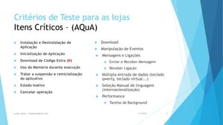 Critérios de Teste para as lojas
Itens Críticos – (AQuA)
 Instalação e Desinstalação de
Aplicação
 Inicialização de Aplicação
 Download de Código Extra (N)
 Uso de Memória durante execução
 Tratar a suspensão e reinicialização
do aplicativo
 Estado Inativo
 Cancelar operação
 Download
 Manipulação de Eventos
 Mensagens e Ligações
 Enviar e Receber Mensagem
 Receber Ligação
 Múltipla entrada de dados (teclado
qwerty, teclado virtual...)
 Seleção Manual de linguagem
(internacionalização)
 Performance
 Tarefas de Background
1/5/2015Luana Lobão | lulobaum@gmail.com 27
 