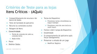 Critérios de Teste para as lojas
Itens Críticos – (AQuA)
 Compartilhamento de recursos e de
banco de dados
 Teste de Sanidade do aplicativo
 Recurso ou conteúdos ocultos
 Rolagem de Menu
 Conectividade
 Perda de conexão de rede ou
conexão lenta
 Modo Avião
 Pausa
 Deletar Dados
 Teclas do Dispositivo
 Pressionar teclas simultâneas ou
toque múltiplo
 Pressionar mais de uma tecla ou
multi touch
 Fechar e Abrir tampa do Dispositivo
 Estabilidade
 O comportamento do aplicativo após
forçar desligamento
 Preservar o estado de um jogo
 Modificar Registro
1/5/2015Luana Lobão | lulobaum@gmail.com 28
 