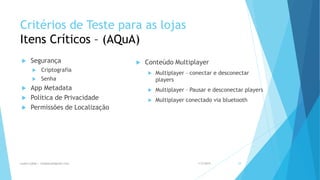 Critérios de Teste para as lojas
Itens Críticos – (AQuA)
 Segurança
 Criptografia
 Senha
 App Metadata
 Política de Privacidade
 Permissões de Localização
 Conteúdo Multiplayer
 Multiplayer – conectar e desconectar
players
 Multiplayer – Pausar e desconectar players
 Multiplayer conectado via bluetooth
1/5/2015Luana Lobão | lulobaum@gmail.com 29
 
