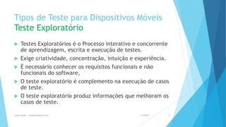 Tipos de Teste para Dispositivos Móveis
Teste Exploratório
 Testes Exploratórios é o Processo interativo e concorrente
de aprendizagem, escrita e execução de testes.
 Exige criatividade, concentração, intuição e experiência.
 É necessário conhecer os requisitos funcionais e não
funcionais do software,
 O teste exploratório é complemento na execuçào de casos
de teste.
 O teste exploratório produz informações que melhoram os
casos de teste.
1/5/2015Luana Lobão | lulobaum@gmail.com 33
 