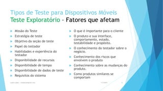 Tipos de Teste para Dispositivos Móveis
Teste Exploratório – Fatores que afetam
 Missão do Teste
 Estratégia de teste
 Objetivo da seção de teste
 Papel do testador
 Habilidades e experiência do
testador
 Disponibilidade de recursos
 Disponibilidade de tempo
 Disponibilidade de dados de teste
 Requisitos do sistema
 O que é importante para o cliente
 O produto e sua interface,
comportamento, estado,
testabilidade e propósito.
 O conhecimento do testador sobre o
negócio.
 Conhecimento dos riscos que
envolvem o produto
 Conhecimento sobre as mudanças do
produto.
 Como produtos similares se
comportam
1/5/2015Luana Lobão | lulobaum@gmail.com 35
 