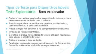 Tipos de Teste para Dispositivos Móveis
Teste Exploratório – Bom explorador
 Conhece bem as funcionalidades, requisitos do sistema, criou e
executou os casos de teste para o sistema.
 Possui a capacidade de analisar um produto, avaliar o risco,
usar ferramentas, e pensa criticamente.
 Presta atenção nos detalhes e no comportamento do sistema.
 Investiga as falhas encontradas.
 É criativo e produz novas idéias de teste e utilizam heurísticas
para atingir o objetivo do teste.
 Brainstorm entre o time de teste.
 Excelentes exploradores constroem inventário de ferramentas,
fontes de informação, dados de teste para recorrer.
1/5/2015Luana Lobão | lulobaum@gmail.com 37
 