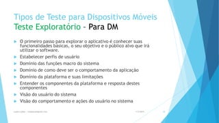 Tipos de Teste para Dispositivos Móveis
Teste Exploratório – Para DM
 O primeiro passo para explorar o aplicativo é conhecer suas
funcionalidades básicas, o seu objetivo e o público alvo que irá
utilizar o software.
 Estabelecer perfis de usuário
 Domínio das funções macro do sistema
 Domínio de como deve ser o comportamento da aplicação
 Domínio da plataforma e suas limitações
 Entender os componentes da plataforma e resposta destes
componentes
 Visão do usuário do sistema
 Visão do comportamento e ações do usuário no sistema
1/5/2015Luana Lobão | lulobaum@gmail.com 38
 