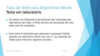 Tipos de Teste para Dispositivos Móveis
Teste em laboratório
 Os testes em laboratório geralmente são realizados por
operadoras de rede, é feito através da simulação de uma
rede sem fio completa.
 Este teste é realizado para descobrir quaisquer falhas
quando um aplicativo móvel usa voz e / ou conexão de
dados para executar algumas funções.
1/5/2015Luana Lobão | lulobaum@gmail.com 39
 
