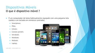 Dispositivos Móveis
O que é dispositivo móvel ?
 É um computador de bolso habitualmente equipado com uma pequena tela
(saída) e um teclado em miniatura (entrada).
 Smartphone;
 PDAs;
 Celular;
 Console portátil;
 Ultrabook;
 Notebook;
 Netbook;
 Laptop;
1/5/2015Luana Lobão | lulobaum@gmail.com 4
 