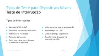Tipos de Teste para Dispositivos Móveis
Teste de Interrupção
Tipos de interrupções
 Mensagens SMS e MMS
 Chamadas recebidas e efetuadas
 Notificações recebidas
 Remoção da bateria
 Cabo Inserção e remoção para
transferência de dados
 Interrupção de rede e recuperação
 Media Player on / off
 Ciclo de energia Dispositivo
 Transferência de dados via
bluetooth ou NFC.
1/5/2015Luana Lobão | lulobaum@gmail.com 44
 