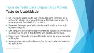 Tipos de Teste para Dispositivos Móveis
Teste de Usabilidade
 Os testes de usabilidade são realizados para verificar se a
aplicação atinge os seus objetivos, é fácil de usar e obtém
uma resposta favorável dos usuários.
 Deve ser feito por profissionais de usabilidade e interação
homem-máquina.
 Um conjunto de usuários representando o público alvo utiliza
o aplicativo no dia a dia durante um período de tempo.
 Esse grupo responde um questionário sobre as impressões da
utilização.
 As respostas são analisadas e ações de melhoria são inseridas
no aplicativo.
1/5/2015Luana Lobão | lulobaum@gmail.com 45
 