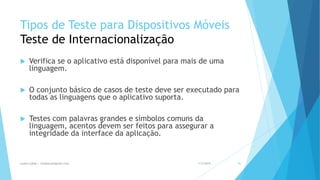 Tipos de Teste para Dispositivos Móveis
Teste de Internacionalização
 Verifica se o aplicativo está disponível para mais de uma
linguagem.
 O conjunto básico de casos de teste deve ser executado para
todas as linguagens que o aplicativo suporta.
 Testes com palavras grandes e símbolos comuns da
linguagem, acentos devem ser feitos para assegurar a
integridade da interface da aplicação.
1/5/2015Luana Lobão | lulobaum@gmail.com 46
 